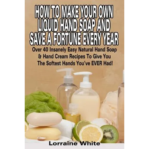 How To Make Your Own Liquid Hand Soap & Save A Fortune Every Year: Over 40 Insanely Easy Natural Hand Soap & Hand Cream Recipes To Give You The Softes - Paperback