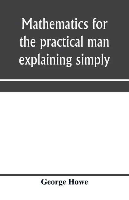 Mathematics for the practical man explaining simply and quickly all the elements of algebra, geometry, trigonometry, logarithms, coördinate geom - Paperback