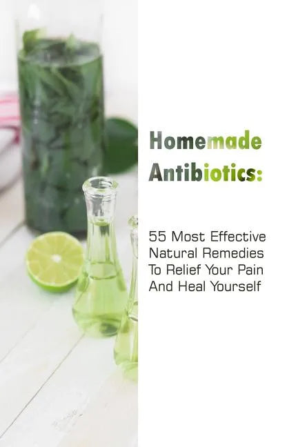 Homemade Antibiotics: 55 Most Effective Natural Remedies To Relief Your Pain And Heal Yourself: (Natural Antibiotics, Herbal Remedies, Aromatherapy) - Paperback