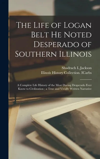 The Life of Logan Belt He Noted Desperado of Southern Illinois: a Complete Life History of the Most Daring Desperado Ever Know to Civilization; a True - Hardcover