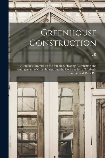 Greenhouse Construction: A Complete Manual on the Building, Heating, Ventilating and Arrangement of Greenhouses, and the Construction of Hotbed - Paperback