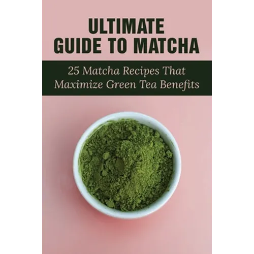 Ultimate Guide To Matcha: 25 Matcha Recipes That Maximize Green Tea Benefits: Where Matcha Gets It Flavor - Paperback
