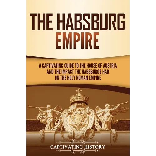 The Habsburg Empire: A Captivating Guide to the House of Austria and the Impact the Habsburgs Had on the Holy Roman Empire - Paperback