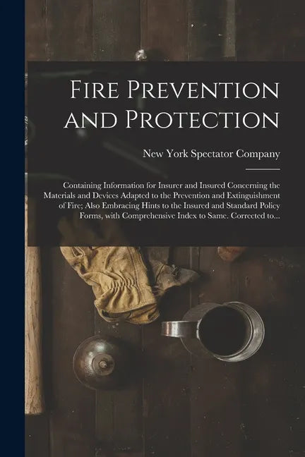 Fire Prevention and Protection; Containing Information for Insurer and Insured Concerning the Materials and Devices Adapted to the Prevention and Exti - Paperback