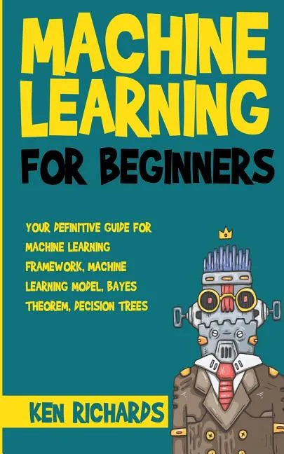 Machine Learning: For Beginners - Your Definitive Guide For Machine Learning Framework, Machine Learning Model, Bayes Theorem, Decision Trees - Paperback
