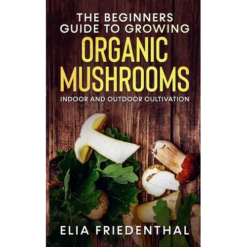 The Beginners GUIDE TO GROWING ORGANIC MUSHROOMS: Indoor and Outdoor Cultivation - Paperback