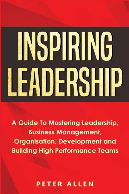 Inspiring Leadership: A Guide To Mastering Leadership, Business Management, Organisation, Development and Building High Performance Teams - Paperback