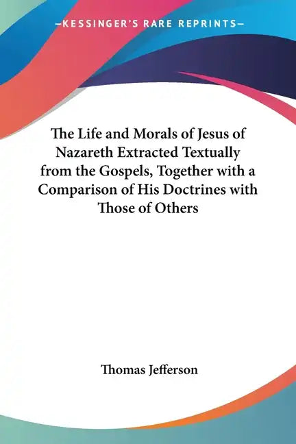 The Life and Morals of Jesus of Nazareth Extracted Textually from the Gospels, Together with a Comparison of His Doctrines with Those of Others - Paperback