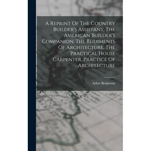 A Reprint Of The Country Builder's Assistant, The American Builder's Companion, The Rudiments Of Architecture, The Practical House Carpenter, Practice - Hardcover