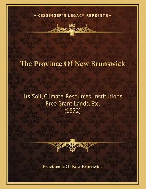 The Province Of New Brunswick: Its Soil, Climate, Resources, Institutions, Free Grant Lands, Etc. (1872) - Paperback