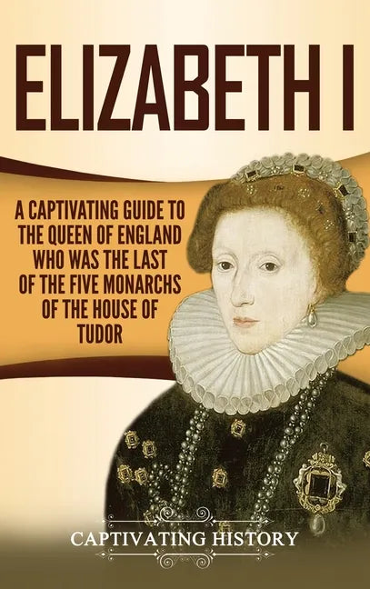 Elizabeth I: A Captivating Guide to the Queen of England Who Was the Last of the Five Monarchs of the House of Tudor - Hardcover