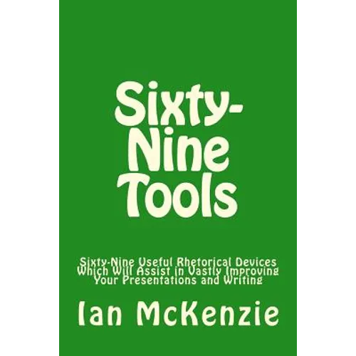 Sixty-Nine Tools: Sixty-Nine Useful Rhetorical Devices Which Will Assist in Vastly Improving Your Presentations and Writing - Paperback