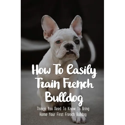How To Easily Train French Bulldog: Things You Need To Know To Bring Home Your First French Bulldog: Frenchie Personality Of French Bulldog - Paperback