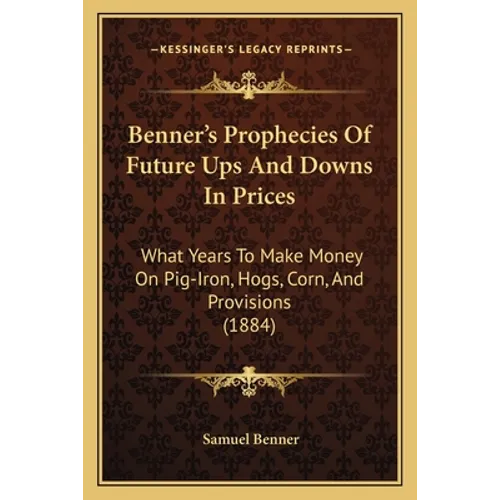Benner's Prophecies Of Future Ups And Downs In Prices: What Years To Make Money On Pig-Iron, Hogs, Corn, And Provisions (1884) - Paperback