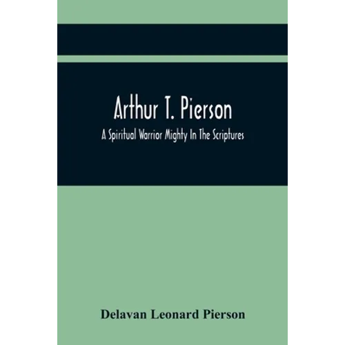 Arthur T. Pierson; A Spiritual Warrior Mighty In The Scriptures; A Leader In The Modern Missionary Crusade - Paperback