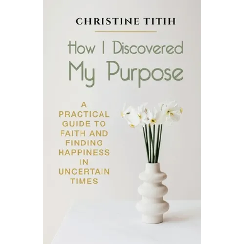 How I Discovered My Purpose: A Practical Guide to Faith and Finding Happiness in Uncertain Times - Paperback