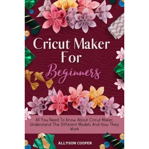 Cricut Maker For Beginners: All You Need To Know About Cricut Maker, Understand The Different Models And How They Work - Paperback