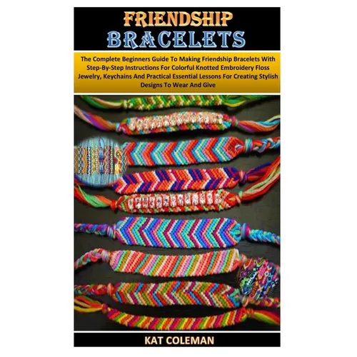 Friendship Bracelets: The Complete Beginners Guide To Making Friendship Bracelets With Step-By-Step Instructions For Colorful Knotted Embroi - Paperback