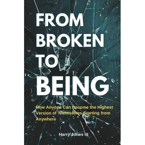 From Broken To Being: How Anyone Can Become the Highest Versions of Themselves Starting from Anywhere - Paperback