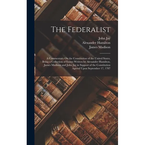The Federalist: A Commentary On the Constitution of the United States, Being a Collection of Essays Written by Alexander Hamilton, Jam - Hardcover
