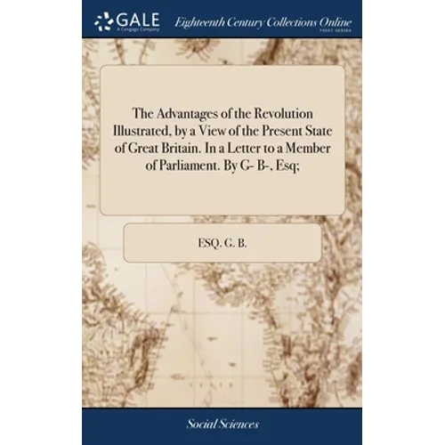 The Advantages of the Revolution Illustrated, by a View of the Present State of Great Britain. In a Letter to a Member of Parliament. By G- B-, Esq; - Hardcover