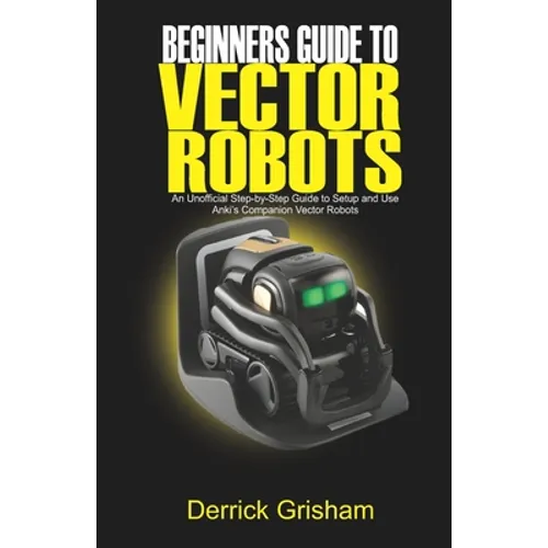 Beginners Guide to Anki Vector Robots: An Unofficial Step-By-Step Guide to Setup and Use Anki's Companion Vector Robots - Paperback