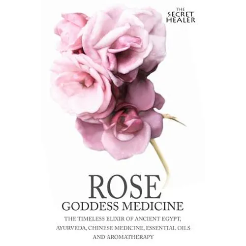 Rose - Goddess Medicine: The Timeless Elixir of Ancient Egypt, Ayurveda, Chinese Medicine, Essential Oils and Modern Medicine - Paperback