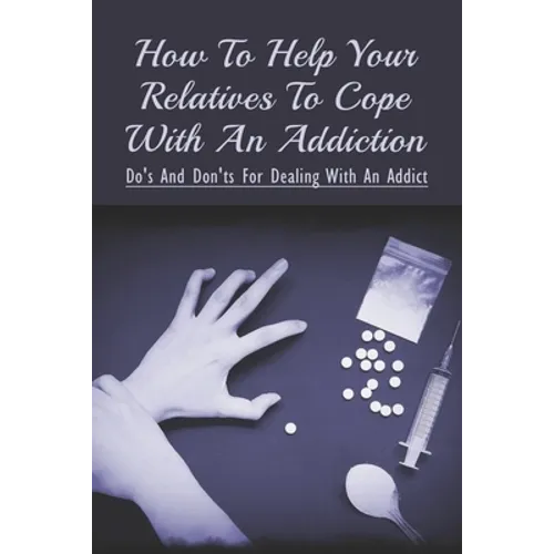 How To Help Your Relatives To Cope With An Addiction: Do's And Don'ts For Dealing With An Addict: How To Help An Addicted Friend Or Relative - Paperback