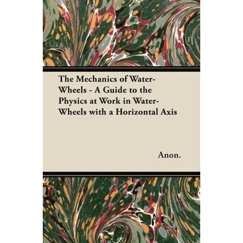 The Mechanics of Water-Wheels - A Guide to the Physics at Work in Water-Wheels with a Horizontal Axis - Paperback