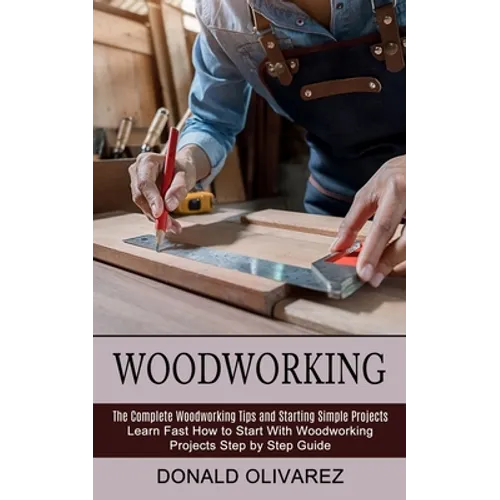 Woodworking: The Complete Woodworking Tips and Starting Simple Projects (Learn Fast How to Start With Woodworking Projects Step by Step Guide) - Paperback