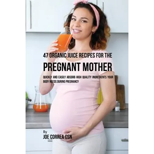 47 Organic Juice Recipes for the Pregnant Mother: Quickly and Easily Absorb High Quality Ingredients Your Body Needs During Pregnancy - Paperback