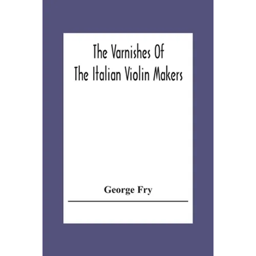 The Varnishes Of The Italian Violin Makers Of The Sixteenth Seventeenth And Eigheenth Century And Their Influence On Tone - Paperback