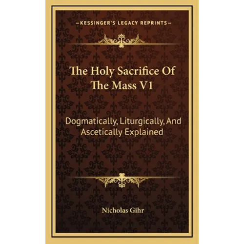 The Holy Sacrifice of the Mass V1: Dogmatically, Liturgically, and Ascetically Explained - Hardcover