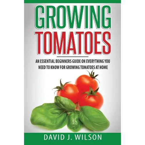 Growing Tomatoes: An Essential Beginners Guide on Everything You Need to Know for Growing Tomatoes at Home - Paperback