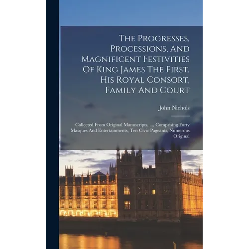 The Progresses, Processions, And Magnificent Festivities Of King James The First, His Royal Consort, Family And Court: Collected From Original Manuscr - Hardcover