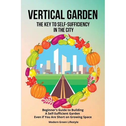 Vertical Garden The Key to Self-Sufficiency in the City: Beginner's Guide to Building a Self-Suffcient Garden Even If You Are Short on Growing Space - Paperback