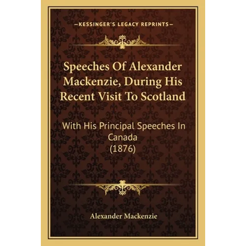 Speeches Of Alexander Mackenzie, During His Recent Visit To Scotland: With His Principal Speeches In Canada (1876) - Paperback