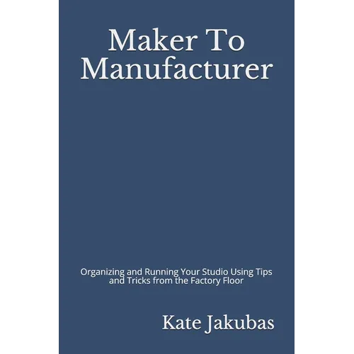 Maker To Manufacturer: Organizing and Running Your Studio Using Tips and Tricks from the Factory Floor - Paperback