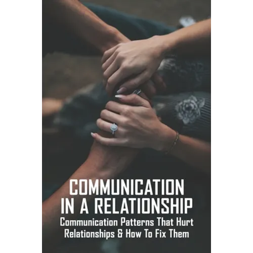 Communication In A Relationship: Communication Patterns That Hurt Relationships & How To Fix Them: Types Of Communication In Relationships - Paperback
