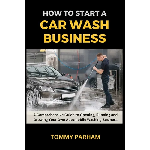 How to Start a Car Wash Business: A Comprehensive Guide to Opening, Running and Growing Your Own Automobile Washing Business - Paperback