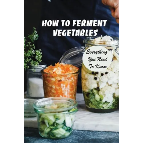 How To Ferment Vegetables: Everything You Need To Know: Tips For Delicious Fermented Vegetables - Paperback