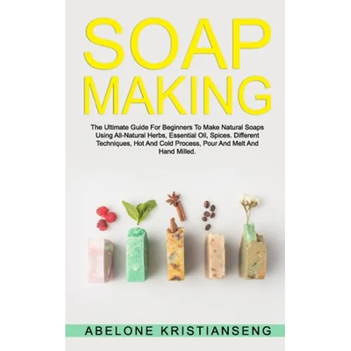 Soap Making: The Ultimate Guide For Beginners To Make Natural Soap, A Lot Of Recipes Using All Natural Herbs, Essential Oil, Spices - Paperback