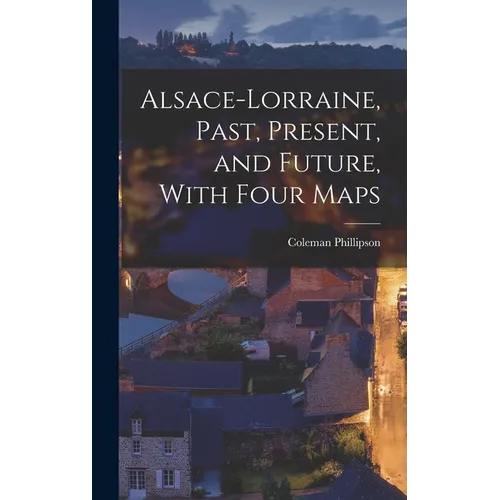 Alsace-Lorraine, Past, Present, and Future, With Four Maps - Hardcover