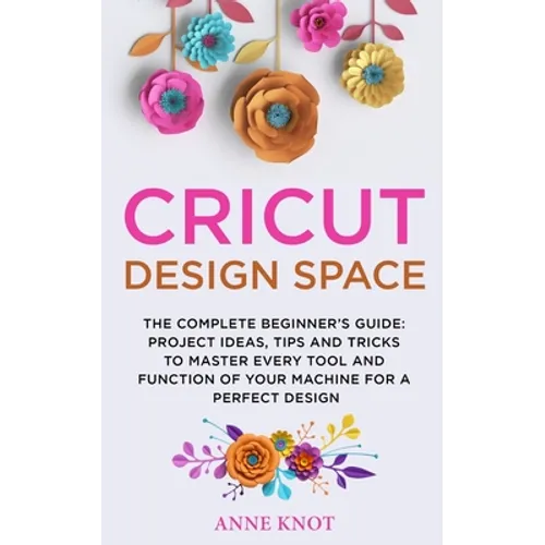 Cricut Design Space: The Complete Beginner's Guide: Projects Ideas, Tips and Tricks to Master Every Tool and Function of your Machine for a - Paperback