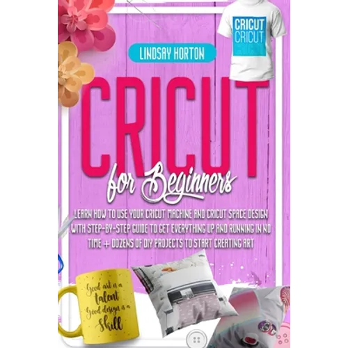 Cricut For Beginners: Learn How To Use Your Cricut Machine And Cricut Space Design With Step-By-Step Guide To Get Everything Up And Running - Paperback