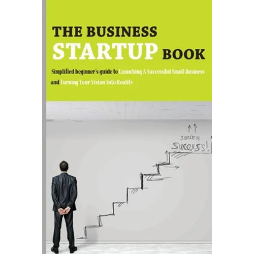 The Business Startup Book: Simplified Beginner's Guide To Launching A Successful Small Business And Turning Your Vision Into Reality: Business Fo - Paperback