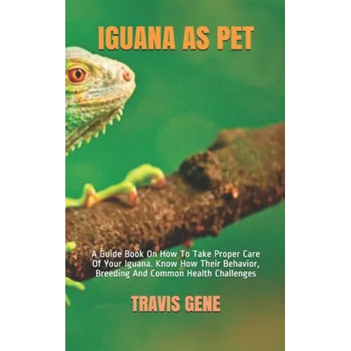 Iguana as Pet: A Guide Book On How To Take Proper Care Of Your Iguana. Know How Their Behavior, Breeding And Common Health Challenges - Paperback