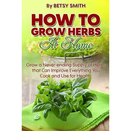 How to Grow Herbs At Home: Grow a Never-ending Supply of Herbs that Can Improve Everything You Cook and Use for Health - Paperback