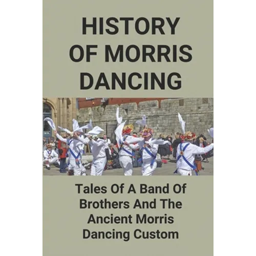 History Of Morris Dancing: Tales Of A Band Of Brothers And The Ancient Morris Dancing Custom: The Morris Tradition - Paperback