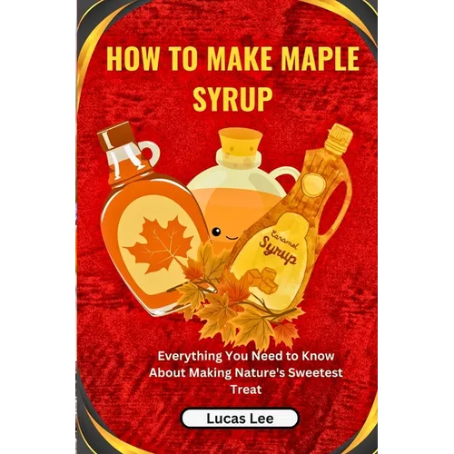 How to Make Maple Syrup: Everything You Need to Know About Making Nature's Sweetest Treat - Paperback